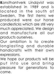 Konsthantverk Lindqvist was established in 1989 and is located in the south of Sweden. The first items we produced were our horse candlesticks which are still very much appreciated. We design and manufacture all our products ourselves.
Our ambition is to create longlasting and durable handicrafts with their own expressions.
We hope our products will be put into use and bring pleasure for generations to come.




